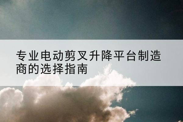 信都电动剪叉升降平台厂家-专业电动剪叉升降平台制造商的选择指南