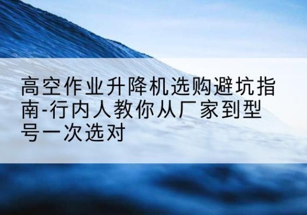 信都升降平台厂家-高空作业升降机选购避坑指南-行内人教你从厂家到型号一次选对