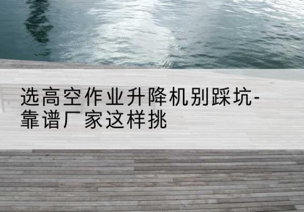 信都剪叉式升降机厂家-选高空作业升降机别踩坑-靠谱厂家这样挑