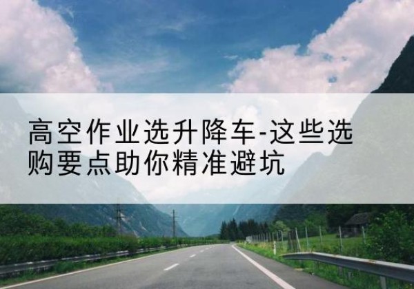 信都升降车厂家-高空作业选升降车-这些选购要点助你*避坑