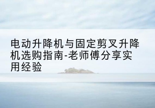 信都电动升降机怎么选-电动升降机与固定剪叉升降机选购指南-老师傅分享实用经验